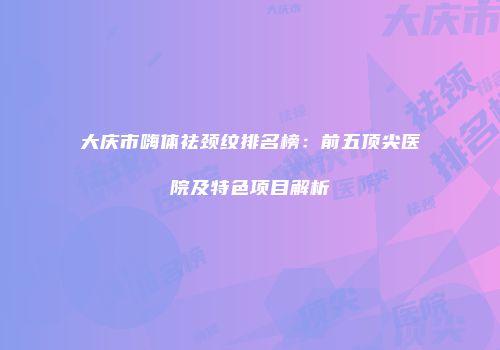 大庆市嗨体祛颈纹排名榜：前五顶尖医院及特色项目解析