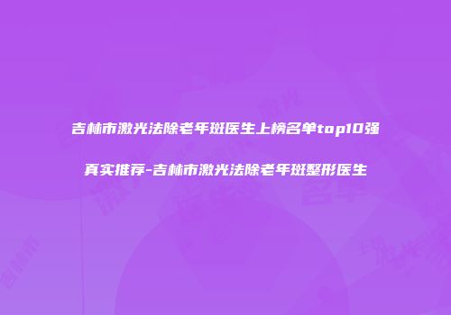 吉林市激光法除老年斑医生上榜名单top10强真实推荐-吉林市激光法除老年斑整形医生