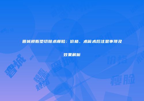 晋城颊脂垫切除术瘦脸：价格、术前术后注意事项及效果解析