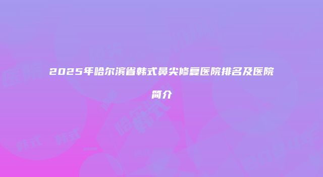 2025年哈尔滨省韩式鼻尖修复医院排名及医院简介