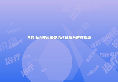 马鞍山市牙齿根管治疗价格与服务指南