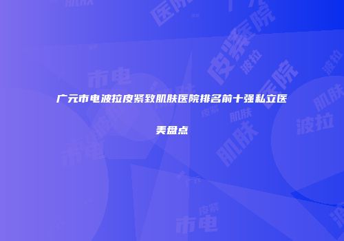 广元市电波拉皮紧致肌肤医院排名前十强私立医美盘点
