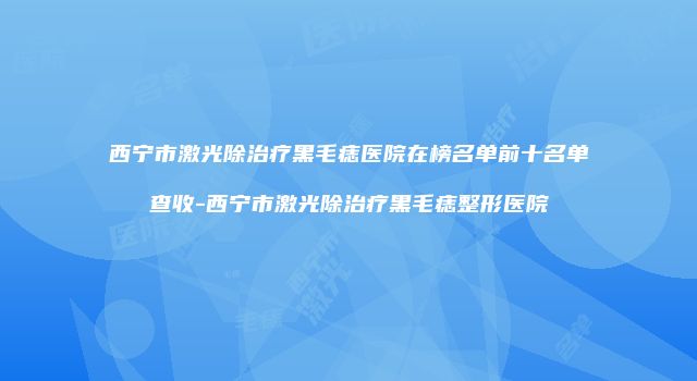 西宁市激光除治疗黑毛痣医院在榜名单前十名单查收-西宁市激光除治疗黑毛痣整形医院