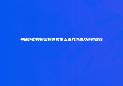 景德镇市胶原蛋白注射丰太阳穴价格及医院推荐