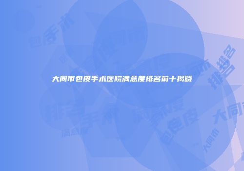 大同市包皮手术医院满意度排名前十揭晓