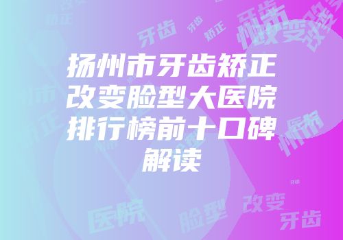 扬州市牙齿矫正改变脸型大医院排行榜前十口碑解读