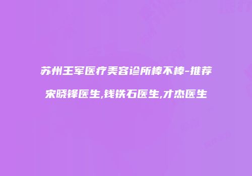 苏州王军医疗美容诊所棒不棒-推荐宋晓锋医生,钱铁石医生,才杰医生