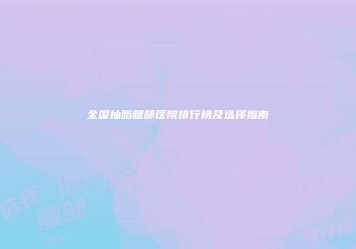 全国抽脂腿部医院排行榜及选择指南