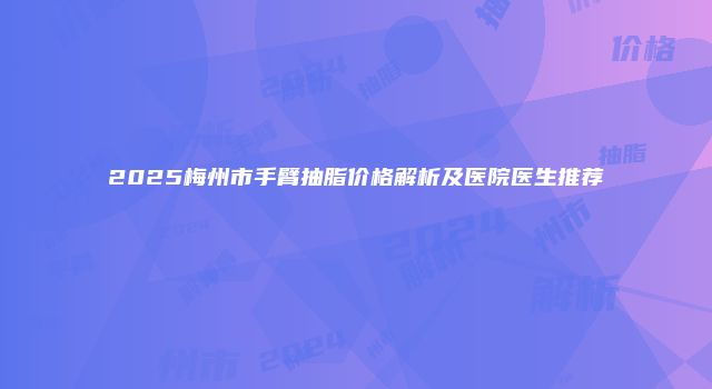 2025梅州市手臂抽脂价格解析及医院医生推荐