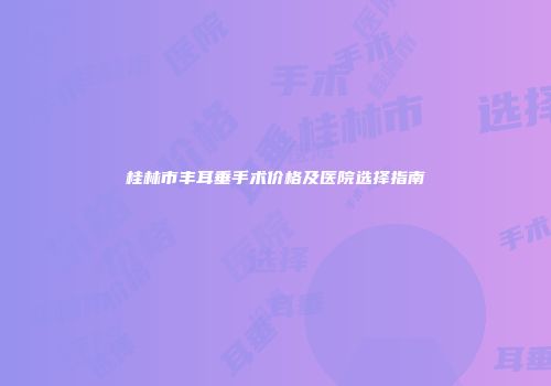 桂林市丰耳垂手术价格及医院选择指南
