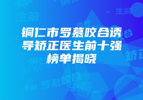 铜仁市罗慕咬合诱导矫正医生前十强榜单揭晓