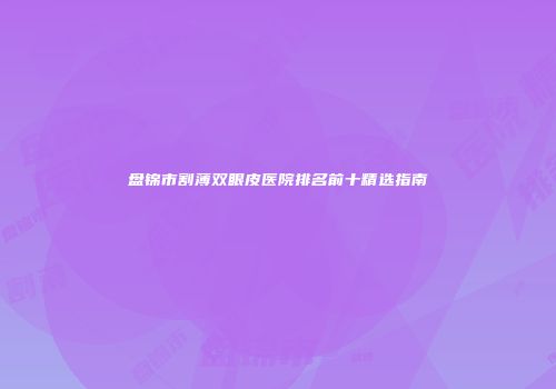 盘锦市割薄双眼皮医院排名前十精选指南