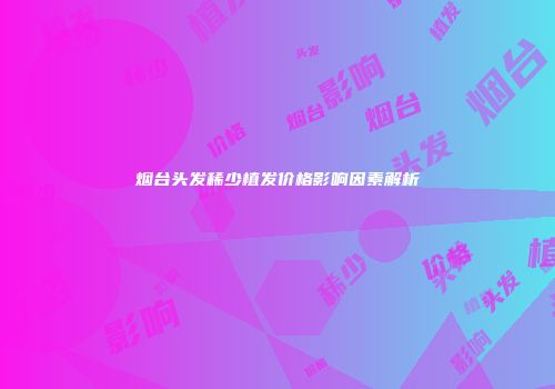 烟台头发稀少植发价格影响因素解析