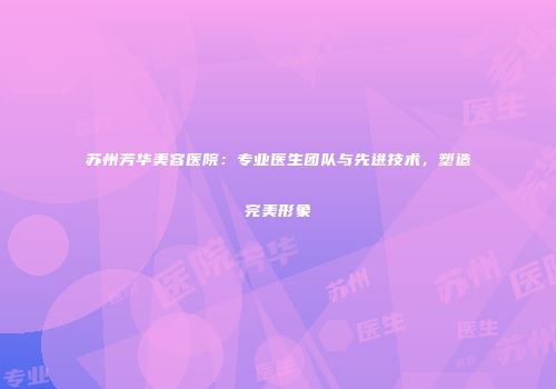 苏州芳华美容医院：专业医生团队与先进技术，塑造完美形象
