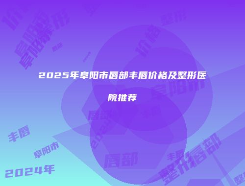 2025年阜阳市唇部丰唇价格及整形医院推荐