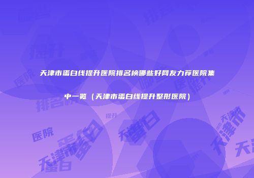 天津市蛋白线提升医院排名榜哪些好网友力荐医院集中一览（天津市蛋白线提升整形医院）