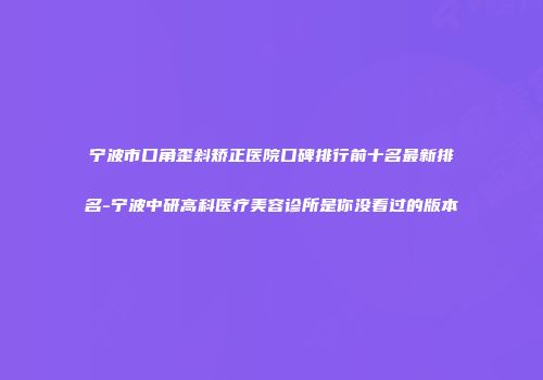 宁波市口角歪斜矫正医院口碑排行前十名最新排名-宁波中研高科医疗美容诊所是你没看过的版本
