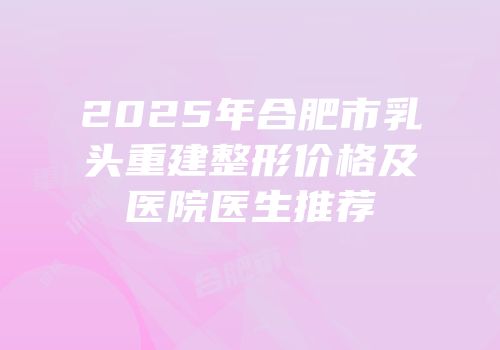 2025年合肥市乳头重建整形价格及医院医生推荐