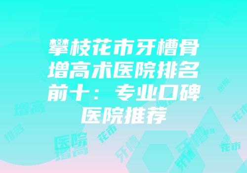 攀枝花市牙槽骨增高术医院排名前十：专业口碑医院推荐