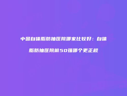 中国自体脂肪抽医院哪家比较好：自体脂肪抽医院前50强哪个更正规