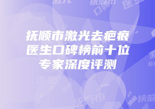 抚顺市激光去疤痕医生口碑榜前十位专家深度评测