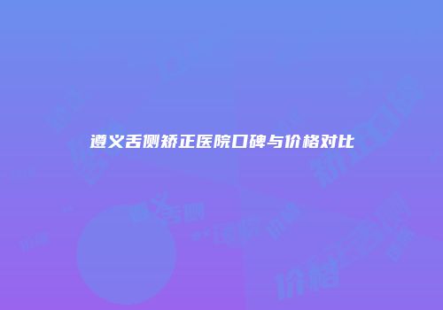 遵义舌侧矫正医院口碑与价格对比