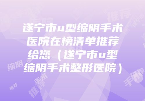 遂宁市u型缩阴手术医院在榜清单推荐给您（遂宁市u型缩阴手术整形医院）