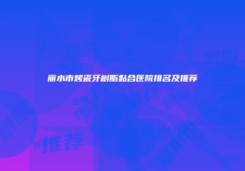 丽水市烤瓷牙树脂黏合医院排名及推荐