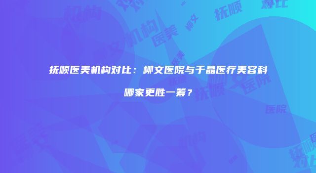 抚顺医美机构对比：柳文医院与于晶医疗美容科哪家更胜一筹？