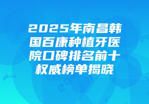 2025年南昌韩国百康种植牙医院口碑排名前十权威榜单揭晓