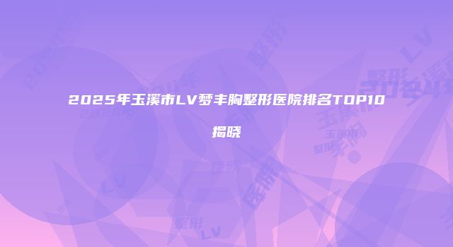 2025年玉溪市LV梦丰胸整形医院排名TOP10揭晓
