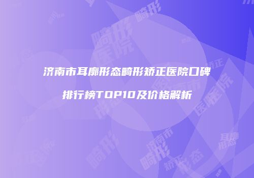 济南市耳廓形态畸形矫正医院口碑排行榜TOP10及价格解析