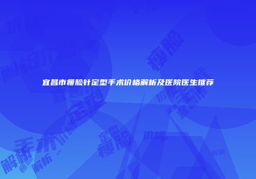 宜昌市瘦脸针定型手术价格解析及医院医生推荐
