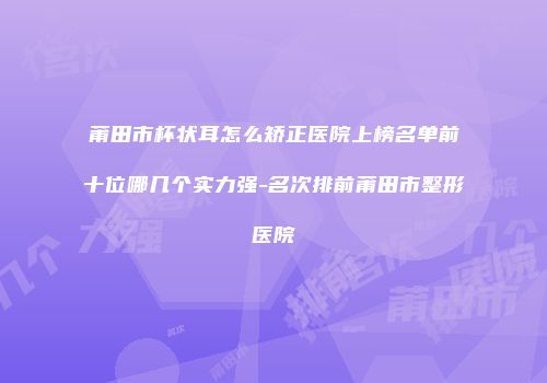 莆田市杯状耳怎么矫正医院上榜名单前十位哪几个实力强-名次排前莆田市整形医院
