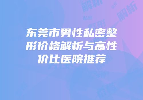 东莞市男性私密整形价格解析与高性价比医院推荐