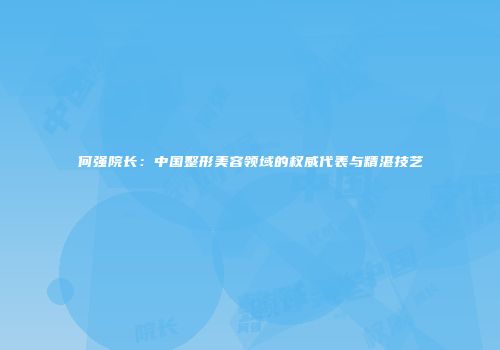何强院长：中国整形美容领域的权威代表与精湛技艺