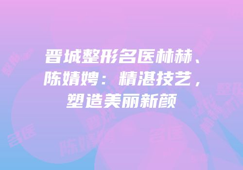 晋城整形名医林赫、陈婧娉：精湛技艺，塑造美丽新颜