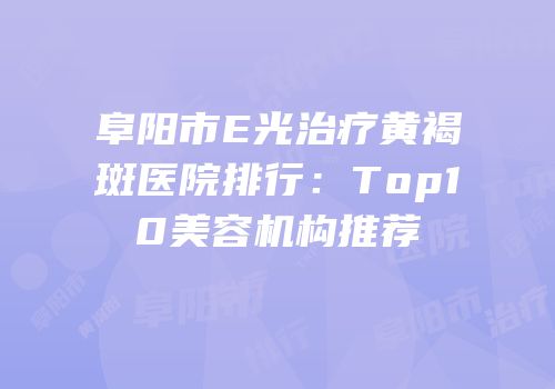 阜阳市E光治疗黄褐斑医院排行：Top10美容机构推荐