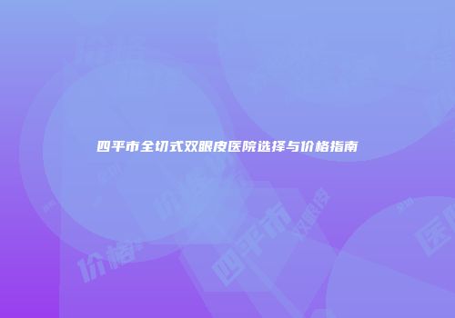 四平市全切式双眼皮医院选择与价格指南