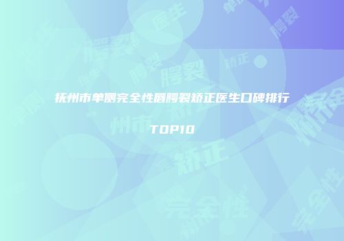 抚州市单侧完全性唇腭裂矫正医生口碑排行TOP10
