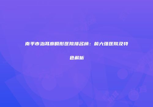 南平市治耳廓畸形医院排名榜：前六强医院及特色解析