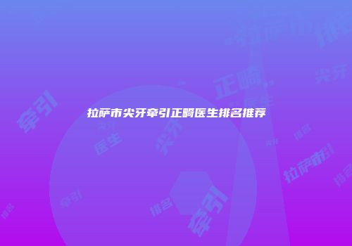拉萨市尖牙牵引正畸医生排名推荐