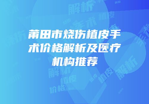 莆田市烧伤植皮手术价格解析及医疗机构推荐