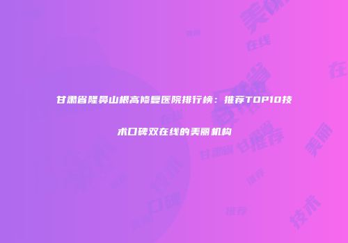 甘肃省隆鼻山根高修复医院排行榜：推荐TOP10技术口碑双在线的美丽机构
