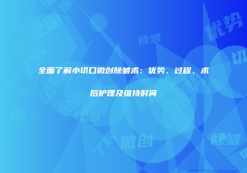 全面了解小切口微创除皱术：优势、过程、术后护理及维持时间