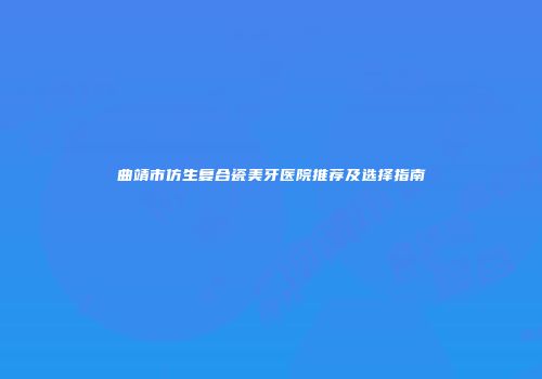 曲靖市仿生复合瓷美牙医院推荐及选择指南