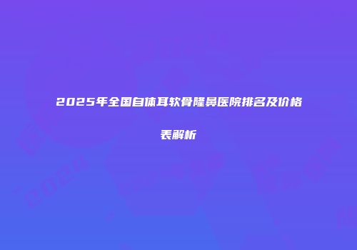 2025年全国自体耳软骨隆鼻医院排名及价格表解析