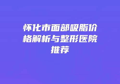 怀化市面部吸脂价格解析与整形医院推荐