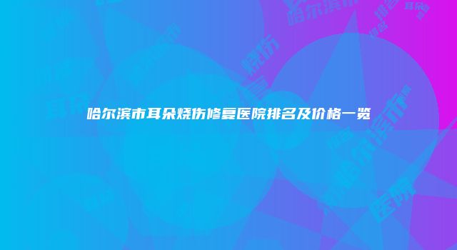 哈尔滨市耳朵烧伤修复医院排名及价格一览