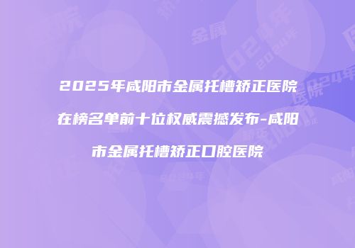 2025年咸阳市金属托槽矫正医院在榜名单前十位权威震撼发布-咸阳市金属托槽矫正口腔医院